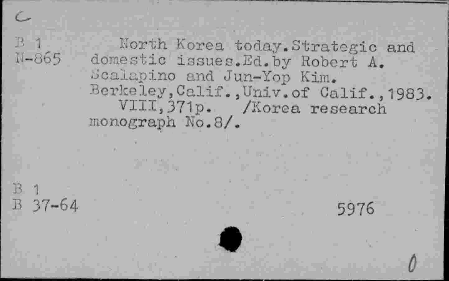 ﻿-• 1	North Korea today.Strategic and
N-865 domestic issues.Ed.by Robert A.
Scalapino and Jun-Yop Kim.
Berkeley, Calif., Univ. of Calif. ,1983.
VIII,371p. /Korea research monograph N0.8/.
B 1
B 37-64
5976